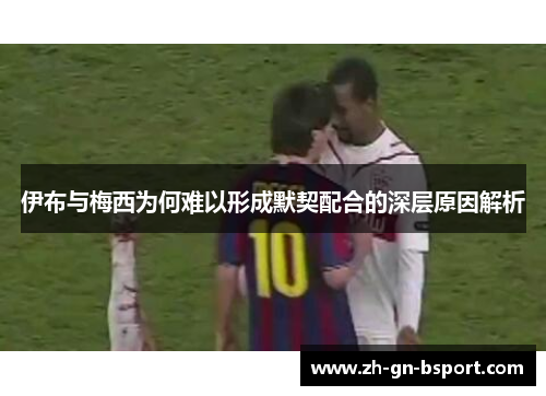 伊布与梅西为何难以形成默契配合的深层原因解析
