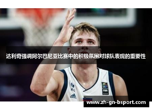 达利奇强调阿尔巴尼亚比赛中的积极氛围对球队表现的重要性