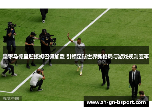 皇家马德里迎接姆巴佩加盟 引领足球世界新格局与游戏规则变革