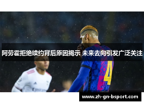 阿劳霍拒绝续约背后原因揭示 未来去向引发广泛关注