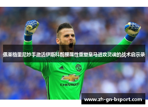 佩莱格里尼妙手激活伊斯科前腰属性重塑皇马进攻灵魂的战术启示录